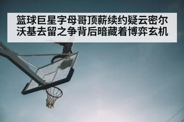 篮球巨星字母哥顶薪续约疑云密尔沃基去留之争背后暗藏着博弈玄机