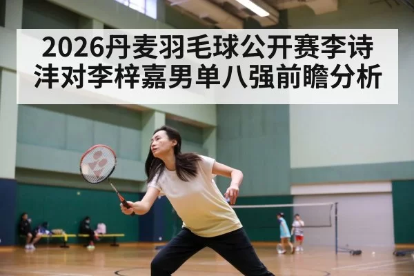 2026丹麦羽毛球公开赛李诗沣对李梓嘉男单八强前瞻分析